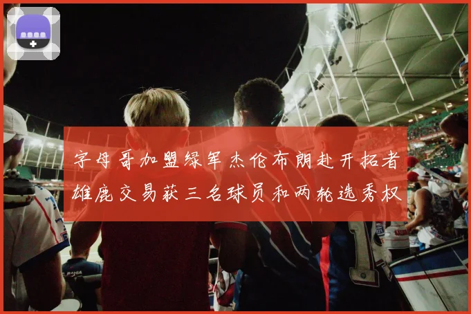 字母哥加盟绿军杰伦布朗赴开拓者雄鹿交易获三名球员和两轮选秀权