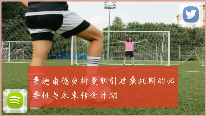 费迪南德分析曼联引进桑托斯的必要性与未来转会计划