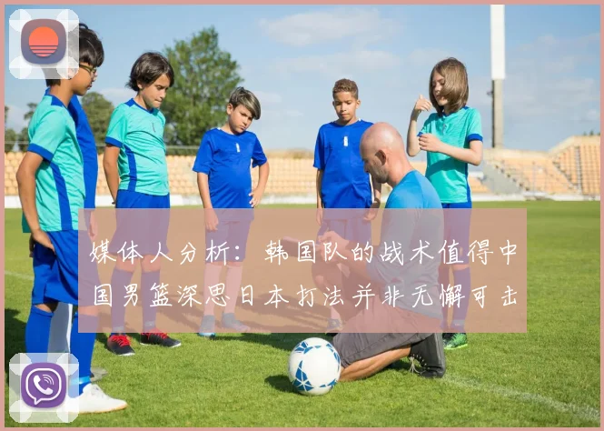 媒体人分析：韩国队的战术值得中国男篮深思日本打法并非无懈可击