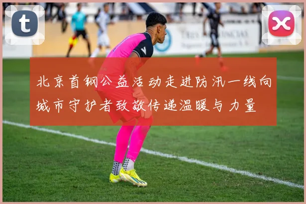 北京首钢公益活动走进防汛一线向城市守护者致敬传递温暖与力量
