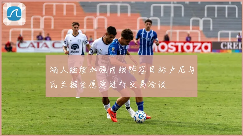 湖人继续加强内线阵容目标卢尼与瓦兰掘金愿意进行交易洽谈