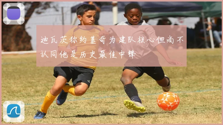 迪瓦茨称约基奇为建队核心但尚不认同他是历史最佳中锋