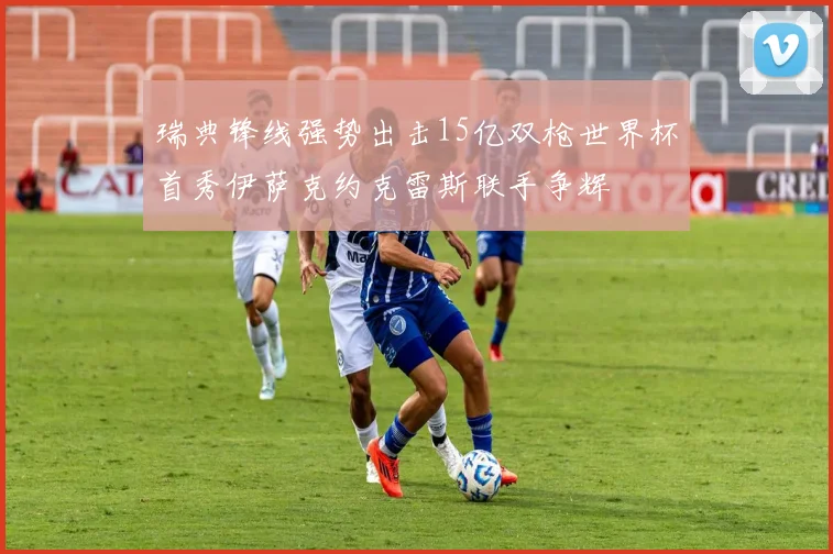 瑞典锋线强势出击15亿双枪世界杯首秀伊萨克约克雷斯联手争辉