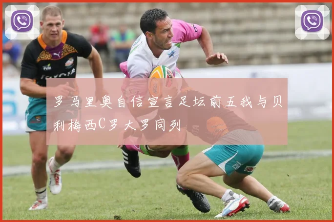 罗马里奥自信宣言足坛前五我与贝利梅西C罗大罗同列