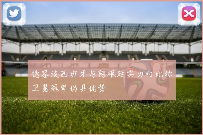 德容谈西班牙与阿根廷实力对比称卫冕冠军仍具优势