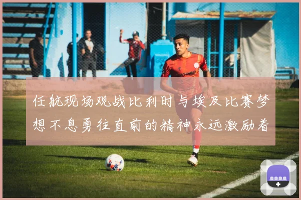 任航现场观战比利时与埃及比赛梦想不息勇往直前的精神永远激励着我们