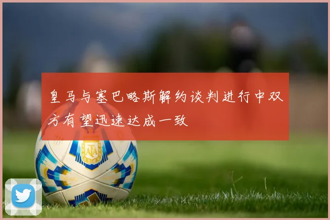 皇马与塞巴略斯解约谈判进行中双方有望迅速达成一致