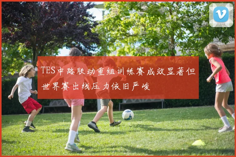 TES中路联动重组训练赛成效显著但世界赛出线压力依旧严峻